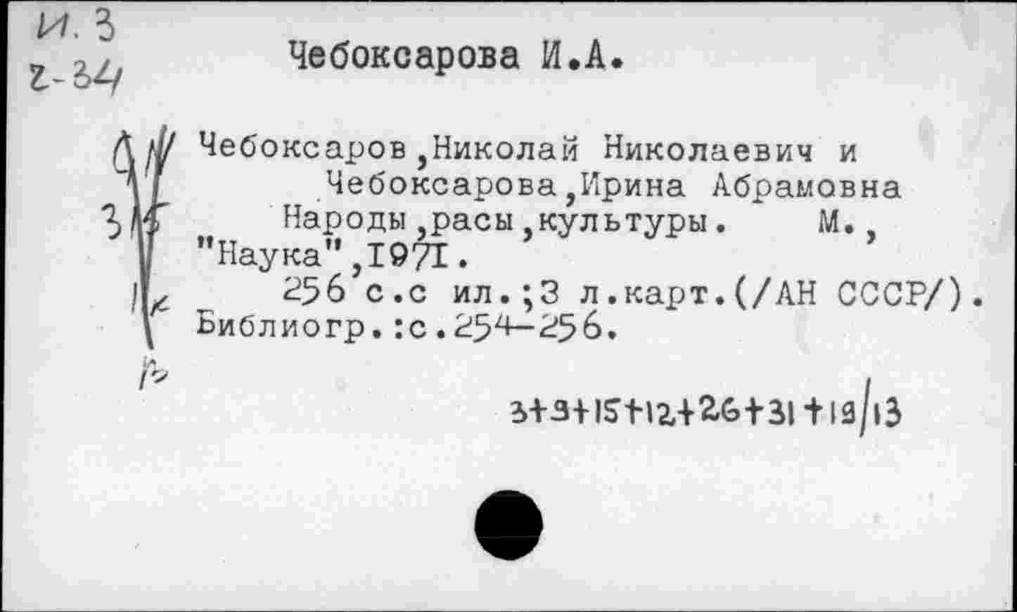 ﻿и. 5
Чебоксарова И.А.
Чебоксаров,Николай Николаевич и Чебоксарова,Ирина Абрамовна Народы расы.культуры. М., ’’Наука”, 1971.
256 с.с ил.;3 л.карт.(/АН СССР/). Библиогр. :с . 254— 256.
з+з+15мг+2б+31 + 1з/|Э